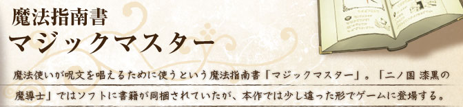 魔法指南書マジックマスター 魔法使いが呪文を唱えるために使うという魔法指南書「マジックマスター」。「二ノ国 漆黒の魔導士」ではソフトに書籍が同梱されていたが、本作では少し違った形でゲームに登場する。 