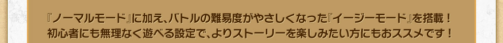 『ノーマルモード』に加え、バトルの難易度がやさしくなった『イージーモード』を搭載!初心者にも無理なく遊べる設定で、よりストーリーを楽しみたい方にもおススメです!