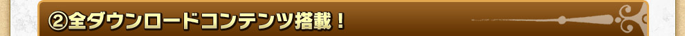 ②全ダウンロードコンテンツ搭載! 