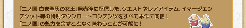 『二ノ国 白き聖灰の女王』発売後に配信した、クエストやレアアイテム、イマージェンチケット等の特別ダウンロードコンテンツをすべて本作に同梱!「二ノ国」の魅力を余すことなく味わうことが可能に!