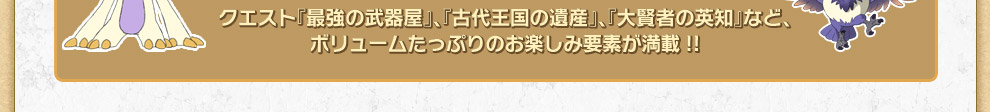 クエスト『最強の武器屋』、『古代王国の遺産』、『大賢者の英知』など、ボリュームたっぷりのお楽しみ要素が満載!!