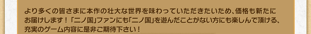 より多くの皆さまに本作の壮大な世界を味わっていただきたいため、価格も新たにお届けします!  「二ノ国」ファンにも「二ノ国」を遊んだことがない方にも楽しんで頂ける、充実のゲーム内容に是非ご期待下さい!