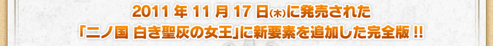 2011年11月17日（木）に発売された「二ノ国 白き聖灰の女王」に新要素を追加した完全版!!
        