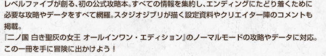 レベルファイブが創る、初の公式攻略本。すべての情報を集約し、エンディングにたどり着くために必要な攻略やデータをすべて網羅。スタジオジブリが描く設定資料やクリエイター陣のコメントも掲載。『二ノ国 白き聖灰の女王 オールインワン・エディション』のノーマルモードの攻略やデータに対応。この一冊を手に冒険に出かけよう！