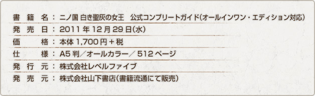 書籍名：ニノ国 白き聖灰の女王　公式コンプリートガイド（オールインワン・エディション対応） / 発売日：2011年12月29日（水） / 予定価格：1,785円（税込） / 仕様：A5判／オールカラー／512ページ / 発行元：株式会社レベルファイブ / 発売元：株式会社山下書店（書籍流通にて販売）