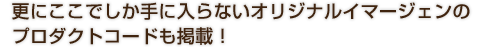更にここでしか手に入らないオリジナルイマージェンのプロダクトコードも掲載！