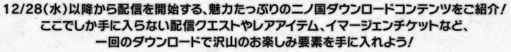12/28（水）以降から配信を開始する、魅力たっぷりの二ノ国ダウンロードコンテンツをご紹介！
ここでしか手に入らない配信クエストやレアアイテム、イマージェンチケットなど、1回のダウンロードで沢山のお楽しみ要素を手に入れよう！