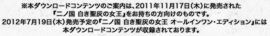 ※本ダウンロードコンテンツのご案内は、2011年11月17日（木）に発売された『二ノ国 白き聖灰の女王』をお持ちの方向けのものです。2012年7月19日（木）発売予定の『二ノ国 白き聖灰の女王 オールインワン・エディション』には本ダウンロードコンテンツが収録されております。