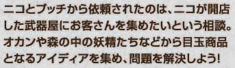 ニコとプッチから依頼されたのは、ニコが開店 した武器屋にお客さんを集めたいという相談。 オカンや森の中の妖精たちなどから目玉商品 となるアイディアを集め、問題を解決しよう！ 