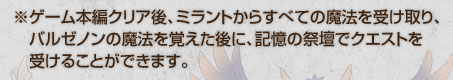 ※ゲーム本編クリア後、ミラントからすべての魔法を受け取り、バルゼノンの魔法を覚えた後に、記憶の祭壇でクエストを受けることができます。
