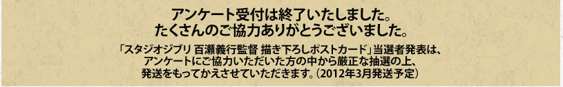 「スタジオジブリ 百瀬義行監督 描き下ろしポストカード」当選者発表は、アンケートにご協力いただいた方の中から厳正な抽選の上、発送をもってかえさせていただきます。（2012年3月発送予定）
