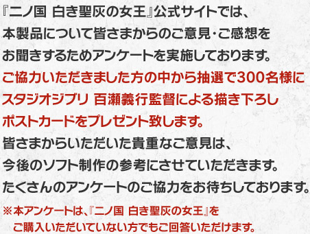 『二ノ国 白き聖灰の女王』公式サイトでは、本製品について皆さまからのご意見・ご感想をお聞きするためアンケートを実施しております。ご協力いただきました方の中から抽選で300名様にスタジオジブリ 百瀬義行監督による描き下ろしポストカードをプレゼント致します。皆さまからいただいた貴重なご意見は、今後のソフト制作の参考にさせていただきます。たくさんのアンケートのご協力をお待ちしております。※本アンケートは、『ニノ国 白き聖灰の女王』をご購入いただいていない方でもご回答いただけます。