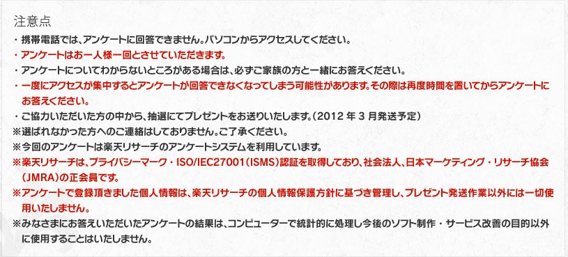 注意点　・携帯電話では、アンケートに回答できません。パソコンからアクセスしてください。/・アンケートはお一人様一回とさせていただきます。/・アンケートについてわからないところがある場合は、必ずご家族の方と一緒にお答えください。/・一度にアクセスが集中するとアンケートが回答できなくなってしまう可能性があります。その際は再度時間を置いてからアンケートにお答えください。/・ご協力いただいた方の中から、抽選にてプレゼントをお送りいたします。（2012年3月発送予定）/※選ばれなかった方へのご連絡はしておりません。ご了承ください。/※今回のアンケートは楽天リサーチのアンケートシステムを利用しています。/※楽天リサーチは、プライバシーマーク・ISO/IEC27001（ＩＳＭＳ）認証を取得しており、社会法人、日本マーケティング・リサーチ協会（JMRA）の正会員です。/※アンケートで登録頂きました個人情報は、楽天リサーチの個人情報保護方針に基づき管理し、プレゼント発送作業以外には一切使用いたしません。/※みなさまにお答えいただいたアンケートの結果は、コンピューターで統計的に処理し今後のソフト制作・サービス改善の目的以外に使用することはいたしません。