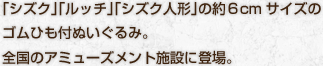 「シズク」「ルッチ」「シズク人形」の約６cmサイズのゴムひも付ぬいぐるみ。全国のアミューズメント施設に登場。