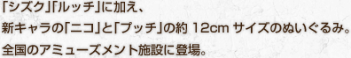 「シズク」「ルッチ」に加え、新キャラの「ニコ」と「プッチ」の約12cmサイズのぬいぐるみ。全国のアミューズメント施設に登場。