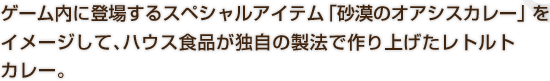 ゲーム内に登場するスペシャルアイテム「砂漠のオアシスカレー」 をイメージして、ハウス食品が独自の製法で作り上げたレトルトカレー。
