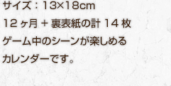 1,050円（税込）サイズ：13×18cm 12ヶ月+裏表紙の計14枚 ゲーム中のシーンが楽しめるカレンダーです。