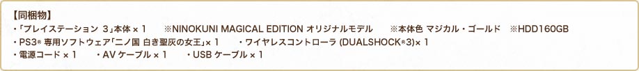 【同梱物】 ・「プレイステーション ３」本体× 1　　※NINOKUNI MAGICAL EDITION オリジナルモデル　　※本体色 マジカル・ゴールド　※HDD160GB ・PS3®専用ソフトウェア「二ノ国 白き聖灰の女王」× 1　　・ワイヤレスコントローラ(DUALSHOCK®3)× 1 ・電源コード× 1　　・AVケーブル× 1　　・USBケーブル× 1 