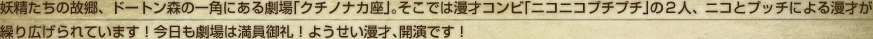 妖精たちの故郷、ドートン森の一角にある劇場「クチノナカ座」。そこでは漫才コンビ「ニコニコプチプチ」の２人、ニコとプッチによる漫才が繰り広げられています！今日も劇場は満員御礼！ようせい漫才、開演です！
