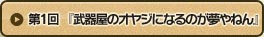 第1回 『武器屋のオヤジになるのが夢やねん』