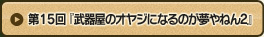 第15回 『武器屋のオヤジになるのが夢やねん2』