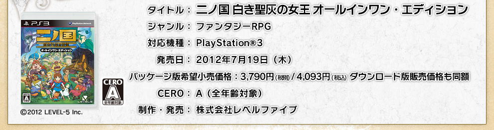 タイトル：二ノ国 白き聖灰の女王 オールインワン・エディション　ジャンル：ファンタジーＲＰＧ　対応機種：PlayStation®3　発売日：2012年7月19日（木）　パッケージ版希望小売価格：3,980円（税込）ダウンロード版販売価格：3,980円（税込）CERO：A（全年齢対象）　制作・発売：株式会社レベルファイブ