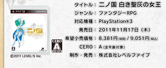 二ノ国 白き聖灰の女王　ジャンル：ファンタジーＲＰＧ　対応機種：PlayStation®3　発売日：2011年11月17日（木）　希望小売価格：8,800円（税込）　CERO：A（全年齢対象）　制作・発売：株式会社レベルファイブ