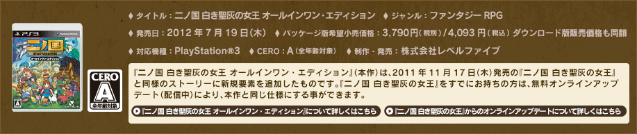 タイトル：二ノ国 白き聖灰の女王 オールインワン・エディション　ジャンル：ファンタジーＲＰＧ　対応機種：PlayStation®3　発売日：2012年7月19日（木）　パッケージ版希望小売価格：3,980円（税込） ダウンロード版販売価格：3,980円（税込）　CERO：A（全年齢対象）　制作・発売：株式会社レベルファイブ