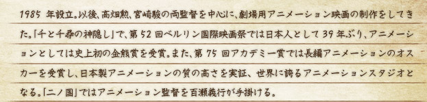 1985年設立｡以後､高畑勲､宮崎駿の両監督を中心に､劇場用アニメーション映画の制作をしてきた｡｢千と千尋の神隠し｣で､第52回ベルリン国際映画祭では日本人として39年ぶり､アニメーションとしては史上初の金熊賞を受賞｡また､第75回アカデミー賞では長編アニメーションのオスカーを受賞し､日本製アニメーションの質の高さを実証、世界に誇るアニメーションスタジオとなる｡｢二ノ国｣ではアニメーション監督を百瀬義行が手掛ける｡