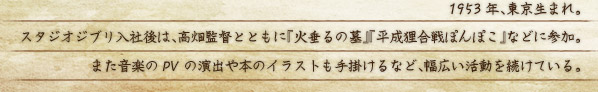 1953年、東京生まれ。 スタジオジブリ入社後は、高畑監督とともに『火垂るの墓』『平成狸合戦ぽんぽこ』などに参加。 また音楽のPVの演出や本のイラストも手掛けるなど、幅広い活動を続けている。