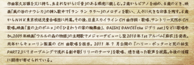 作曲家久石譲を父に持ち、生まれながらに「音」のある環境に親しむ。２歳からピアノを始め、４歳のとき、映画『風の谷のナウシカ』の挿入歌中で「ラン ラン ララ～」のメロディを歌い、人々に大きな印象を残す。６歳からＮＨＫ東京放送児童合唱団に所属。その後、日産スカイラインCM曲作詞・歌唱、サントリー天然水CM歌唱。映画『崖の上のポニョ』の「ひまわりの家の輪舞曲」、DAISHI DANCE「the ジブリ set」などに歌唱参加。2009年映画『ウルルの森の物語』の主題歌でメジャーデビューし翌2010年1stアルバム「麻衣」を発表。同年からキョーリン製薬のCM曲歌唱を担当。2011年7月公開の『ハリー・ポッターと死の秘宝 PART2』にてオープニングで流れる劇中歌「リリーのテーマ」を歌唱、透き通った歌声を披露。今後の活躍に期待が寄せられている。