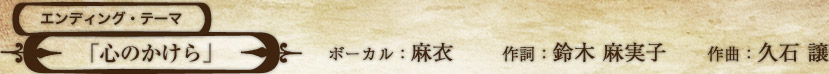 エンディング・テーマ 「心のかけら」 ボーカル：麻衣 作詞：鈴木 麻実子 作曲：久石 譲