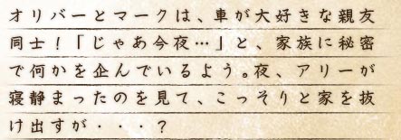 オリバーとマークは、車が大好きな親友同士！「じゃあ今夜…」と、家族に秘密で何かを企んでいるよう。夜、アリーが寝静まったのを見て、こっそりと家を抜け出すが・・・?