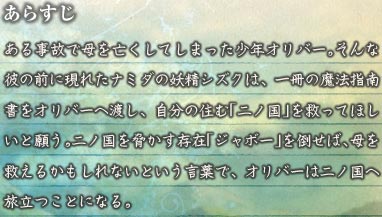 あらすじ　ある事故で母を亡くしてしまった少年オリバー。そんな彼の前に現れたナミダの妖精シズクは、一冊の魔法指南書をオリバーへ渡し、自分の住む「二ノ国」を救ってほしいと願う。二ノ国を脅かす存在「ジャボー」を倒せば、母を救えるかもしれないという言葉で、オリバーは二ノ国へ旅立つことになる。
