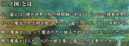 『二ノ国』とは　二ノ国とは、現代世界と別の時間軸にある「もう一つの現実世界」。かつて魔法で大文明を起こした二ノ国だったが、１００年前から、闇の魔導士によって魔法の力が独占されるものとなった。さらに闇の魔導士は人から心の一部を奪い、国々の力を衰えさせた。