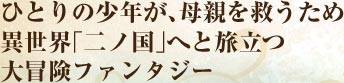 ひとりの少年が、母親を救うため 異世界「二ノ国」へと旅立つ 大冒険ファンタジー 