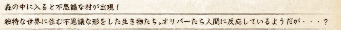 森の中に入ると不思議な村が出現！独特な世界に住む不思議な形をした生き物たち。オリバーたち人間に反応しているようだが・・・？