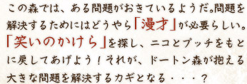 この森では、ある問題がおきているようだ。問題を解決するためにはどうやら「漫才」が必要らしい。「笑いのかけら」を探し、ニコとプッチをもとに戻してあげよう！それが、ドートン森が抱える大きな問題を解決するカギとなる・・・？ 