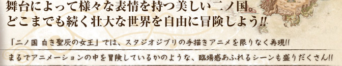 舞台によって様々な表情を持つ美しい二ノ国。 どこまでも続く壮大な世界を自由に冒険しよう!!  「二ノ国 白き聖灰の女王」では、スタジオジブリの手描きアニメを限りなく再現!! まるでアニメーションの中を冒険しているかのような、臨場感あふれるシーンも盛りだくさん!! 