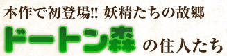 本作で初登場!! とある森の中に潜むドートン森の住人たち