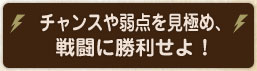 チャンスや弱点を見極め、 戦闘に勝利せよ！ 