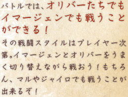 バトルでは、オリバーたちでもイマージェンでも戦うことができる！ その戦闘スタイルはプレイヤー次第。イマージェンとオリバーをうまく切り替えながら戦おう！もちろん、マルやジャイロでも戦うことが出来るぞ！  