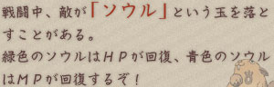 戦闘中、敵が「ソウル」という玉を落とすことがある。 緑色のソウルはＨＰが回復、青色のソウルはＭＰが回復するぞ！ 