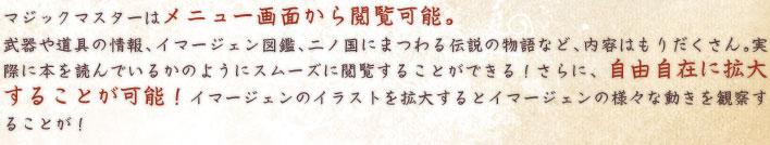  マジックマスターはメニュー画面から閲覧可能。 武器や道具の情報、イマージェン図鑑、二ノ国にまつわる伝説の物語など、内容はもりだくさん。実際に本を読んでいるかのようにスムーズに閲覧することができる！さらに、自由自在に拡大することが可能！イマージェンのイラストを拡大するとイマージェンの様々な動きを観察することが！ 