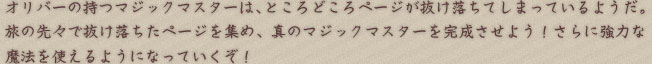 オリバーの持つマジックマスターは、ところどころページが抜け落ちてしまっているようだ。旅の先々で抜け落ちたページを集め、真のマジックマスターを完成させよう！さらに強力な魔法を使えるようになっていくぞ！ 