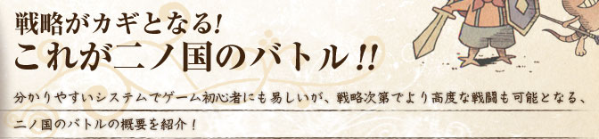 戦略がカギとなる！ これが二ノ国のバトル！！ 分かりやすいシステムでゲーム初心者にも易しいが、戦略次第でより高度な戦闘も可能となる、二ノ国のバトルの概要を紹介！ 