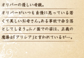 オリバーの優しい母親。 オリバーがいつも自慢に思っている若くて美しいお母さん。ある事故で命を落としてしまう。二ノ国での姿は、正義の魔導士「アリシア」と言われているが…。