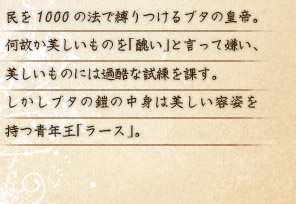 民を1000の法で縛りつけるブタの皇帝。何故か美しいものを「醜い」と言って嫌い、美しいものには過酷な試練を課す。 しかしブタの鎧の中身は美しい容姿を持つ青年王「ラース」。