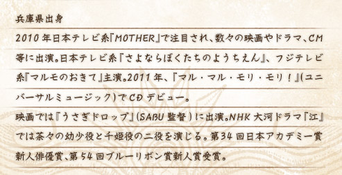 兵庫県出身 2010年日本テレビ系『MOTHER』で注目され、数々の映画やドラマ、CM等に出演。日本テレビ系『さよならぼくたちのようちえん』、フジテレビ系『マルモのおきて』主演。2011年、『マル・マル・モリ・モリ！』（ユニバーサルミュージック）でCDデビュー。 映画では『うさぎドロップ』(SABU監督)に出演。NHK大河ドラマ『江』では茶々の幼少役と千姫役の二役を演じる。第34回日本アカデミー賞新人俳優賞、第54回ブルーリボン賞新人賞受賞。