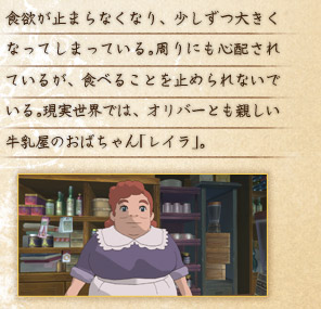 食欲が止まらなくなり、少しずつ大きくなってしまっている。周りにも心配されているが、食べることを止められないでいる。現実世界では、オリバーとも親しい牛乳屋のおばちゃん「レイラ」。